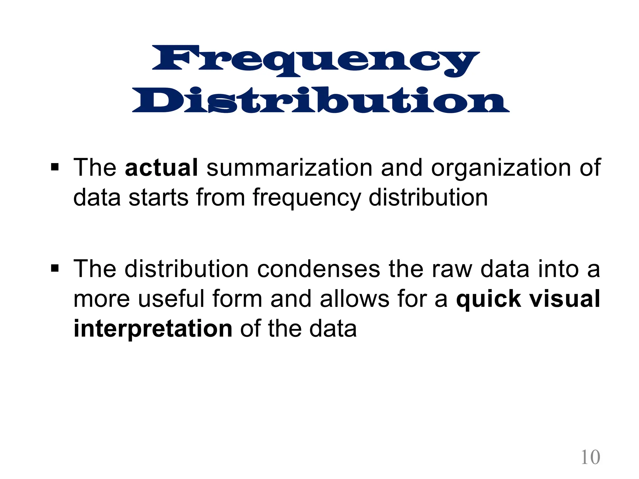 Frequency
Distribution
§ The actual summarization and organization of
data starts from frequency distribution
§ The distribution condenses the raw data into a
more useful form and allows for a quick visual
interpretation of the data
10
 