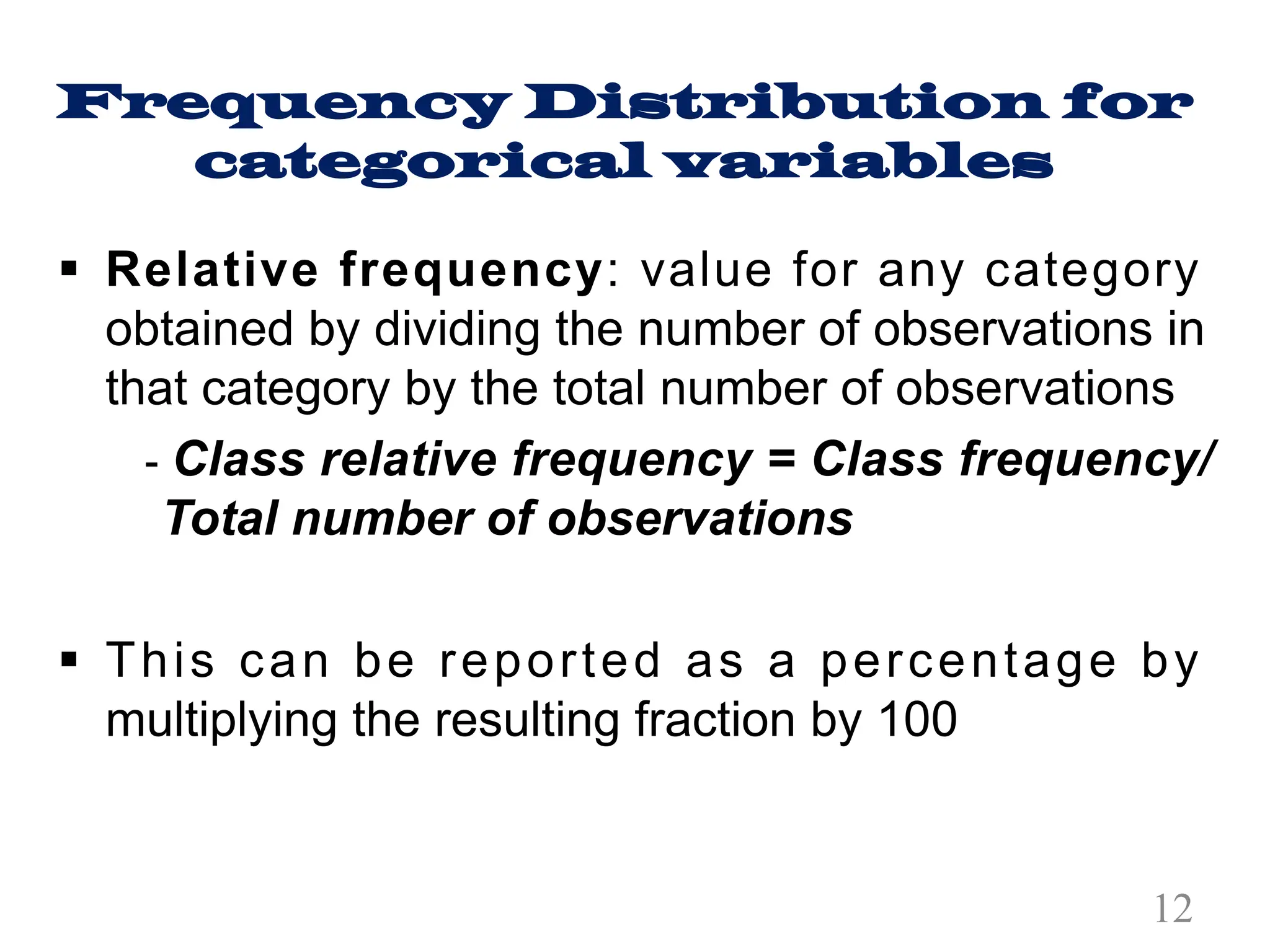 Frequency Distribution for
categorical variables
§ Relative frequency: value for any category
obtained by dividing the number of observations in
that category by the total number of observations
- Class relative frequency = Class frequency/
Total number of observations
§ This can be reported as a percentage by
multiplying the resulting fraction by 100
12
 