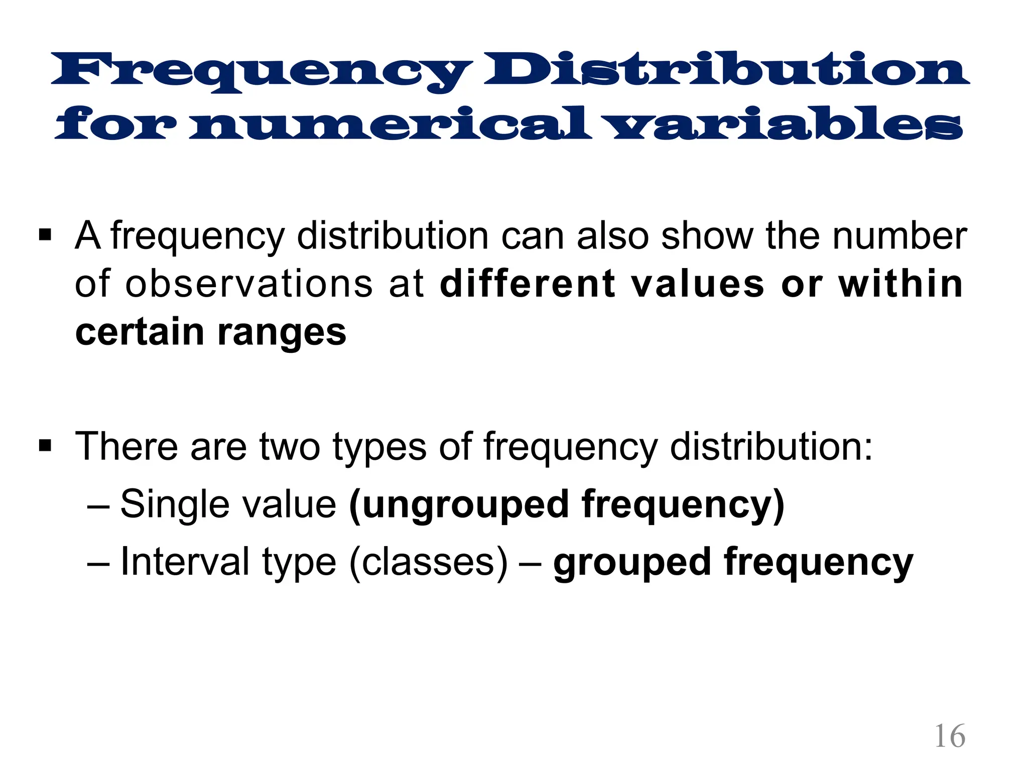 Frequency Distribution
for numerical variables
§ A frequency distribution can also show the number
of observations at different values or within
certain ranges
§ There are two types of frequency distribution:
– Single value (ungrouped frequency)
– Interval type (classes) – grouped frequency
16
 