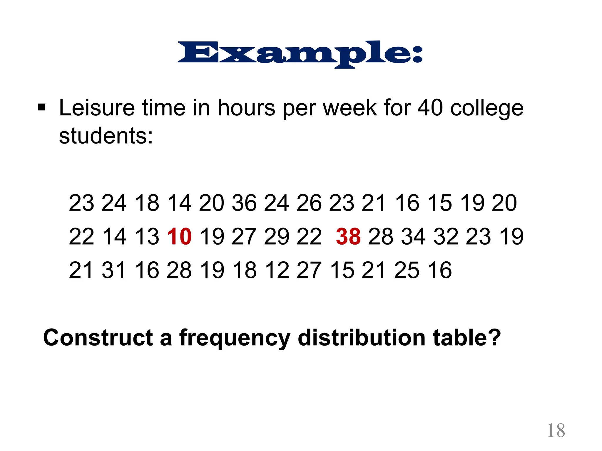 Example:
§ Leisure time in hours per week for 40 college
students:
23 24 18 14 20 36 24 26 23 21 16 15 19 20
22 14 13 10 19 27 29 22 38 28 34 32 23 19
21 31 16 28 19 18 12 27 15 21 25 16
Construct a frequency distribution table?
18
 