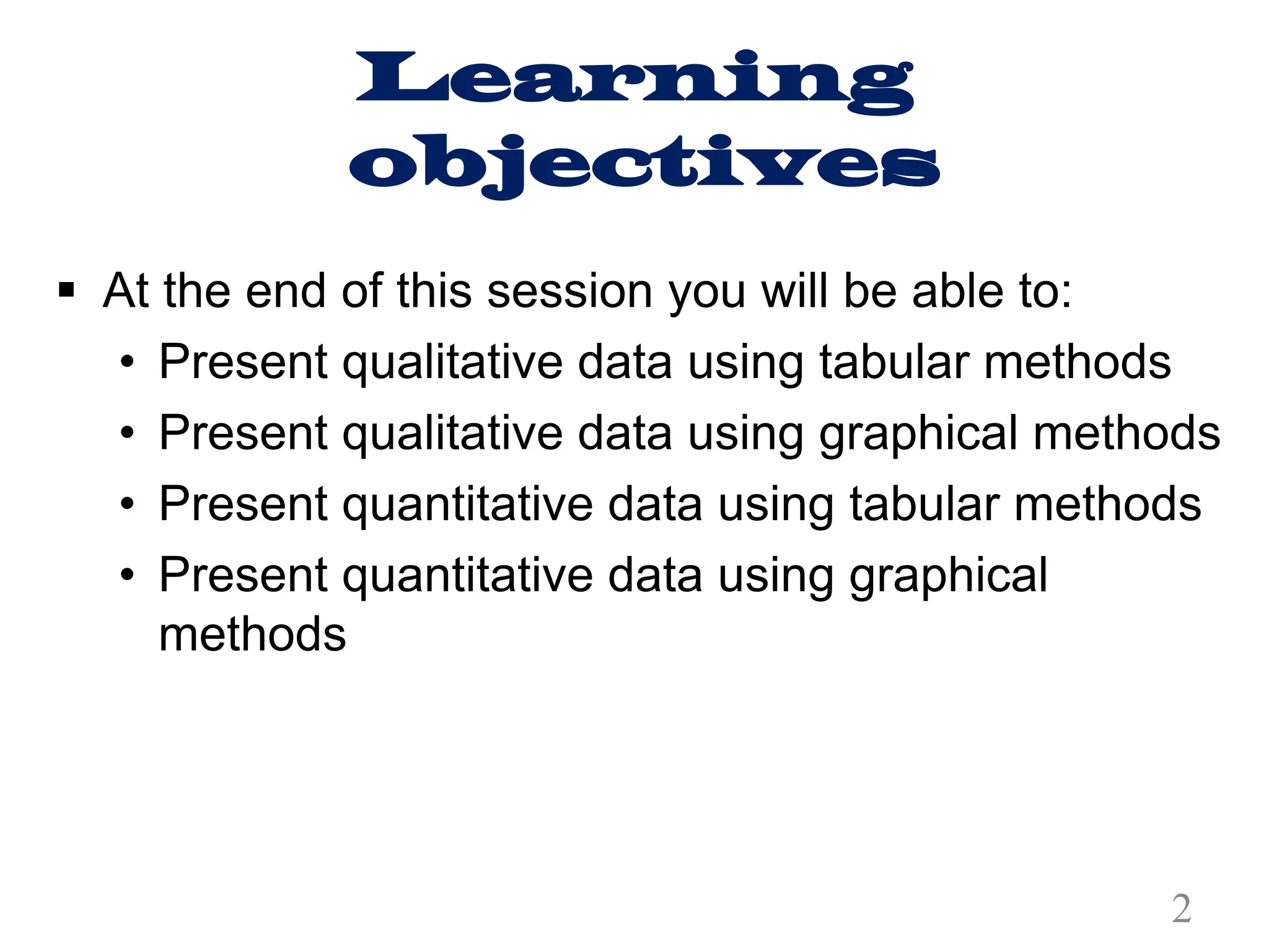 Learning
objectives
§ At the end of this session you will be able to:
• Present qualitative data using tabular methods
• Present qualitative data using graphical methods
• Present quantitative data using tabular methods
• Present quantitative data using graphical
methods
2
 