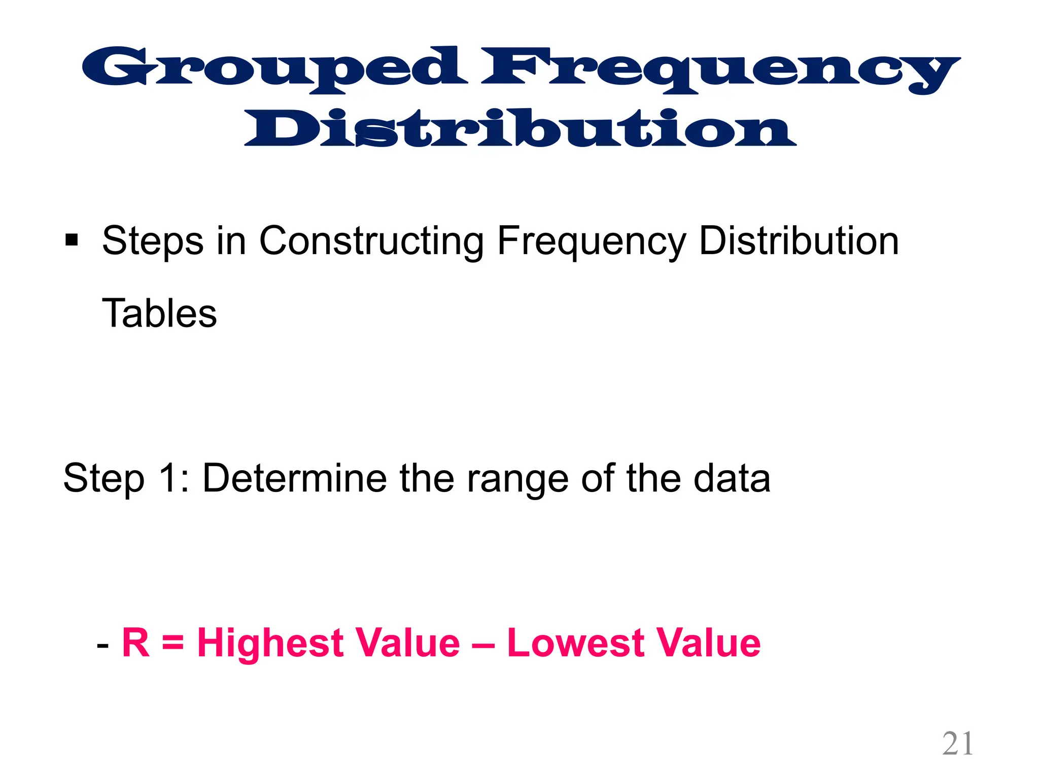Grouped Frequency
Distribution
§ Steps in Constructing Frequency Distribution
Tables
Step 1: Determine the range of the data
- R = Highest Value – Lowest Value
21
 