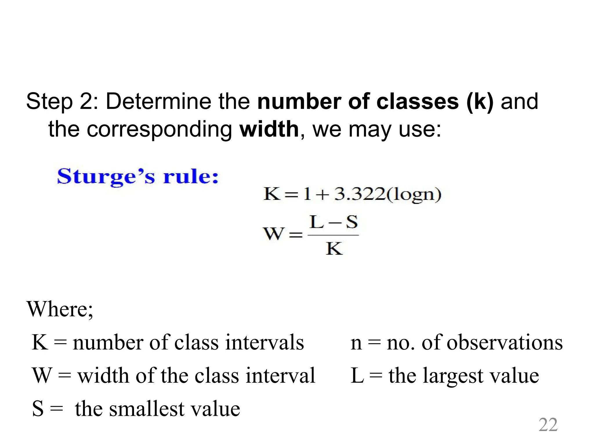Step 2: Determine the number of classes (k) and
the corresponding width, we may use:
Where;
K = number of class intervals n = no. of observations
W = width of the class interval L = the largest value
S = the smallest value
22
 
