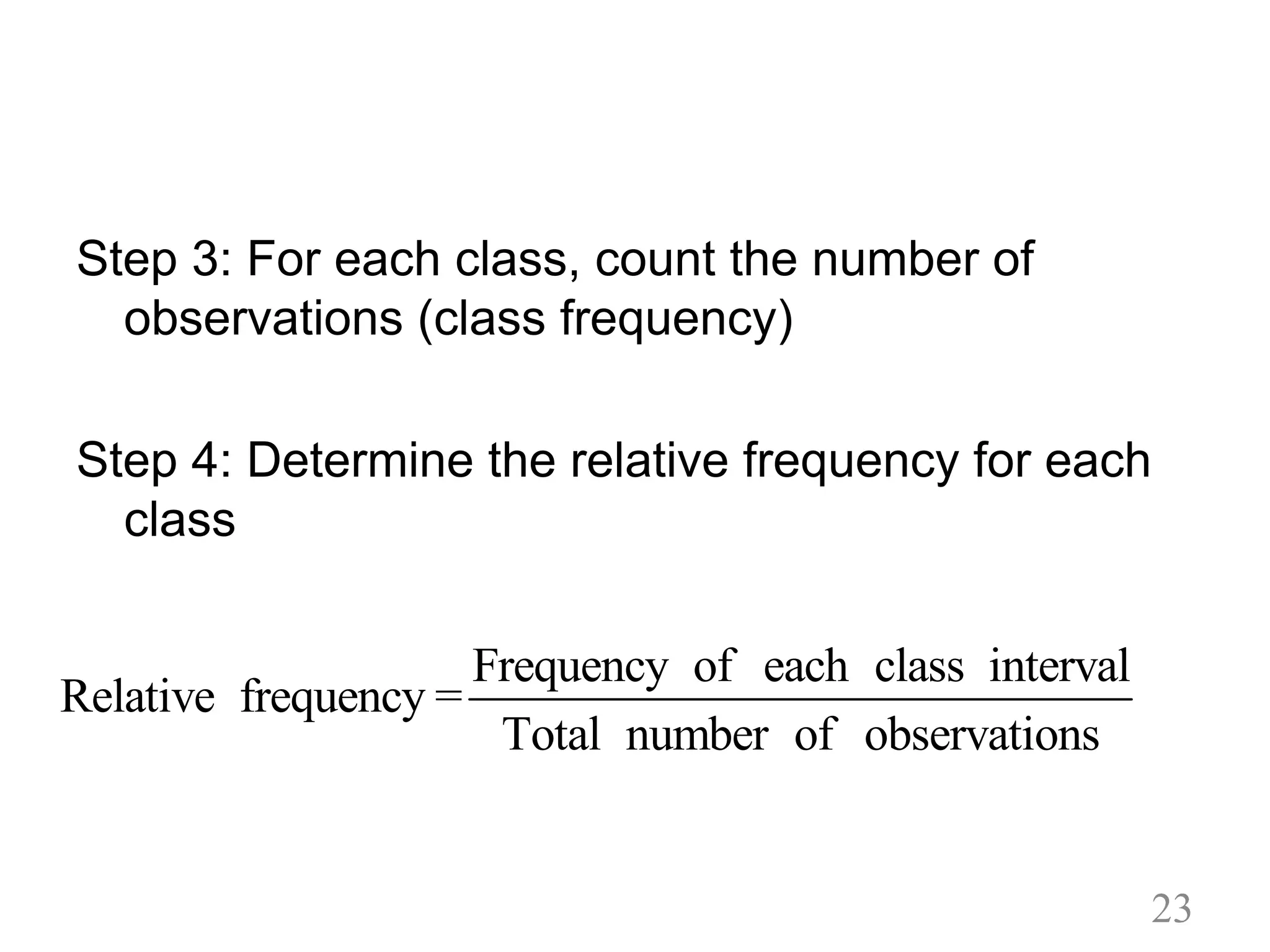 Step 3: For each class, count the number of
observations (class frequency)
Step 4: Determine the relative frequency for each
class
Frequency of each class interval
Relative frequency =
Total number of observations
23
 
