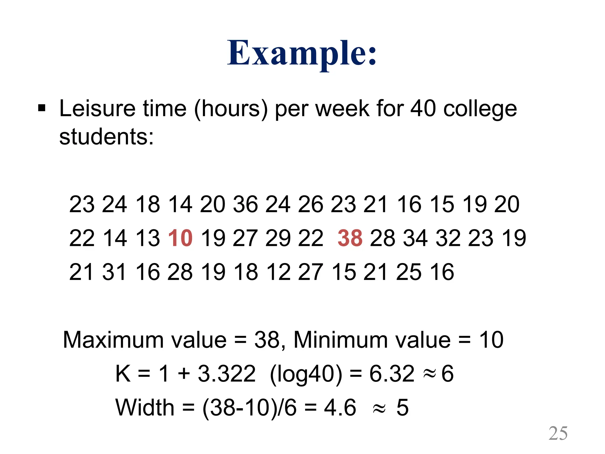 Example:
§ Leisure time (hours) per week for 40 college
students:
23 24 18 14 20 36 24 26 23 21 16 15 19 20
22 14 13 10 19 27 29 22 38 28 34 32 23 19
21 31 16 28 19 18 12 27 15 21 25 16
Maximum value = 38, Minimum value = 10
K = 1 + 3.322 (log40) = 6.32 6
Width = (38-10)/6 = 4.6 5

25

 