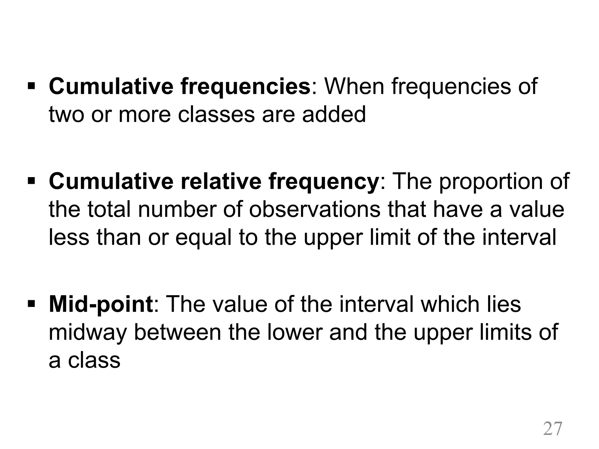 § Cumulative frequencies: When frequencies of
two or more classes are added
§ Cumulative relative frequency: The proportion of
the total number of observations that have a value
less than or equal to the upper limit of the interval
§ Mid-point: The value of the interval which lies
midway between the lower and the upper limits of
a class
27
 