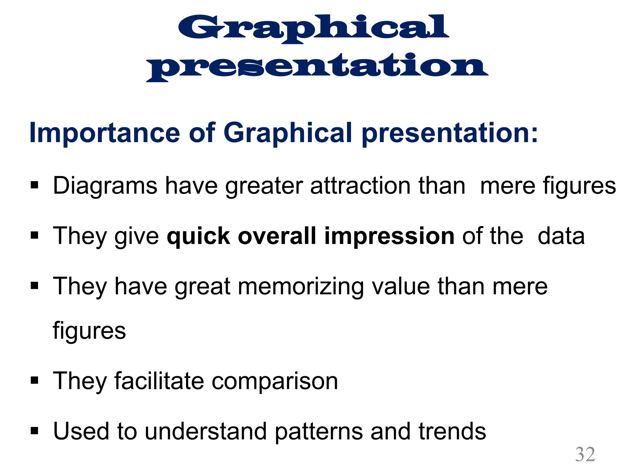 Graphical
presentation
Importance of Graphical presentation:
§ Diagrams have greater attraction than mere figures
§ They give quick overall impression of the data
§ They have great memorizing value than mere
figures
§ They facilitate comparison
§ Used to understand patterns and trends
32
 