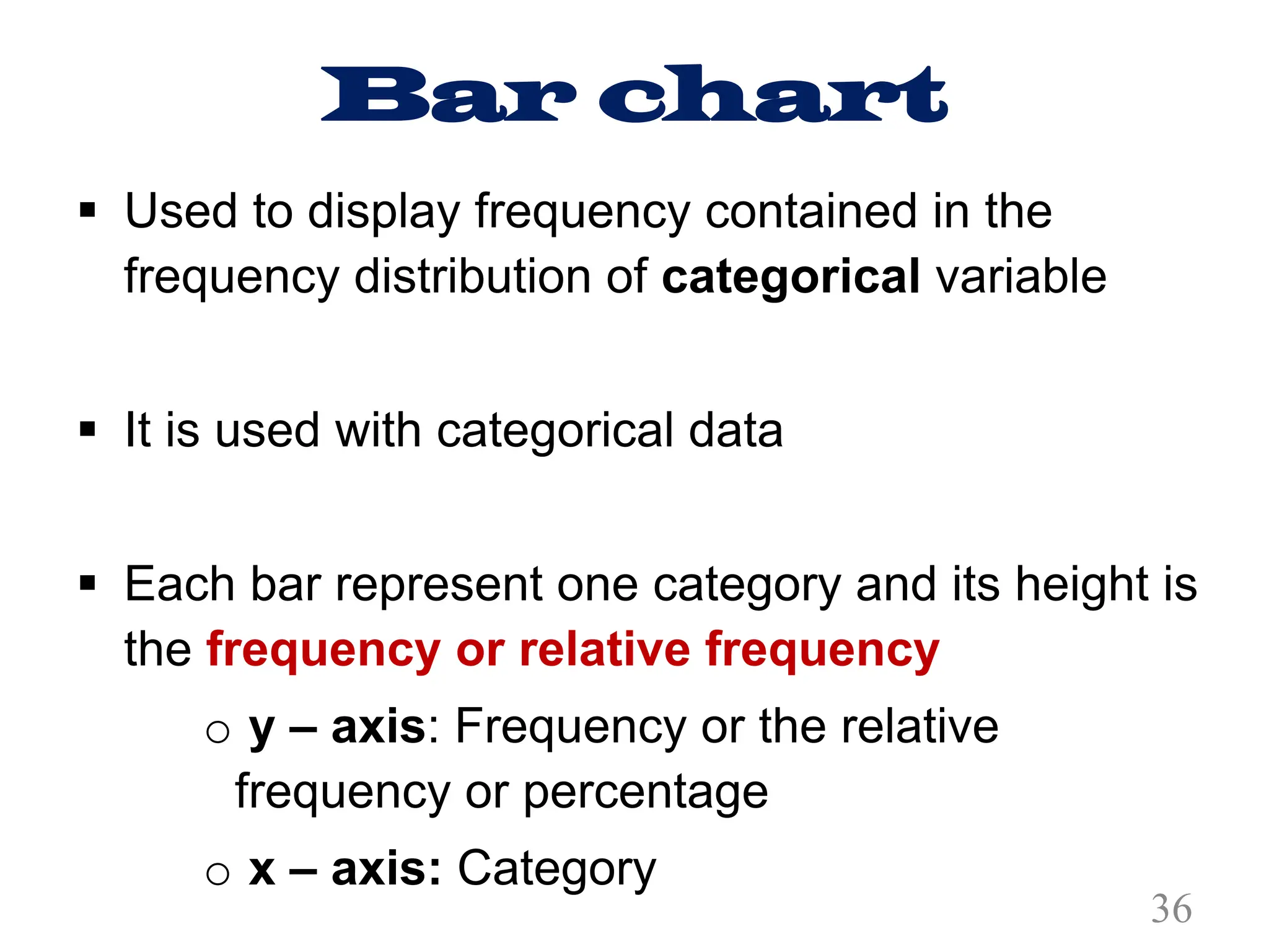 Bar chart
§ Used to display frequency contained in the
frequency distribution of categorical variable
§ It is used with categorical data
§ Each bar represent one category and its height is
the frequency or relative frequency
o y – axis: Frequency or the relative
frequency or percentage
o x – axis: Category
36
 