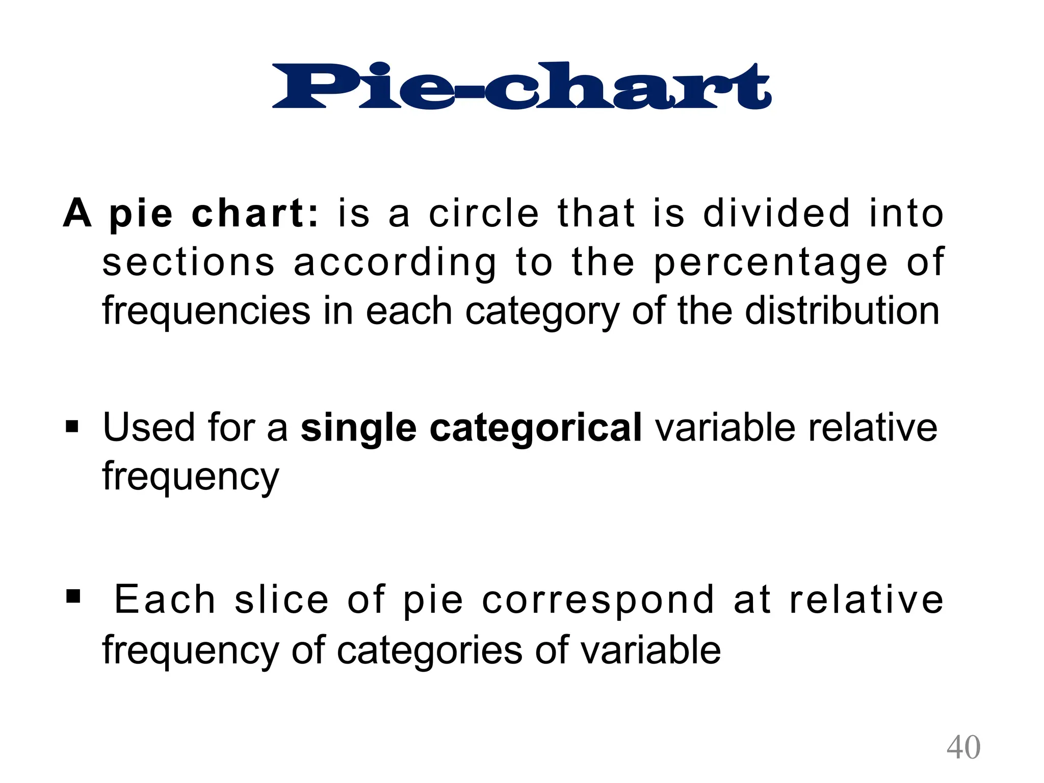 Pie-chart
A pie chart: is a circle that is divided into
sections according to the percentage of
frequencies in each category of the distribution
§ Used for a single categorical variable relative
frequency
§ Each slice of pie correspond at relative
frequency of categories of variable
40
 