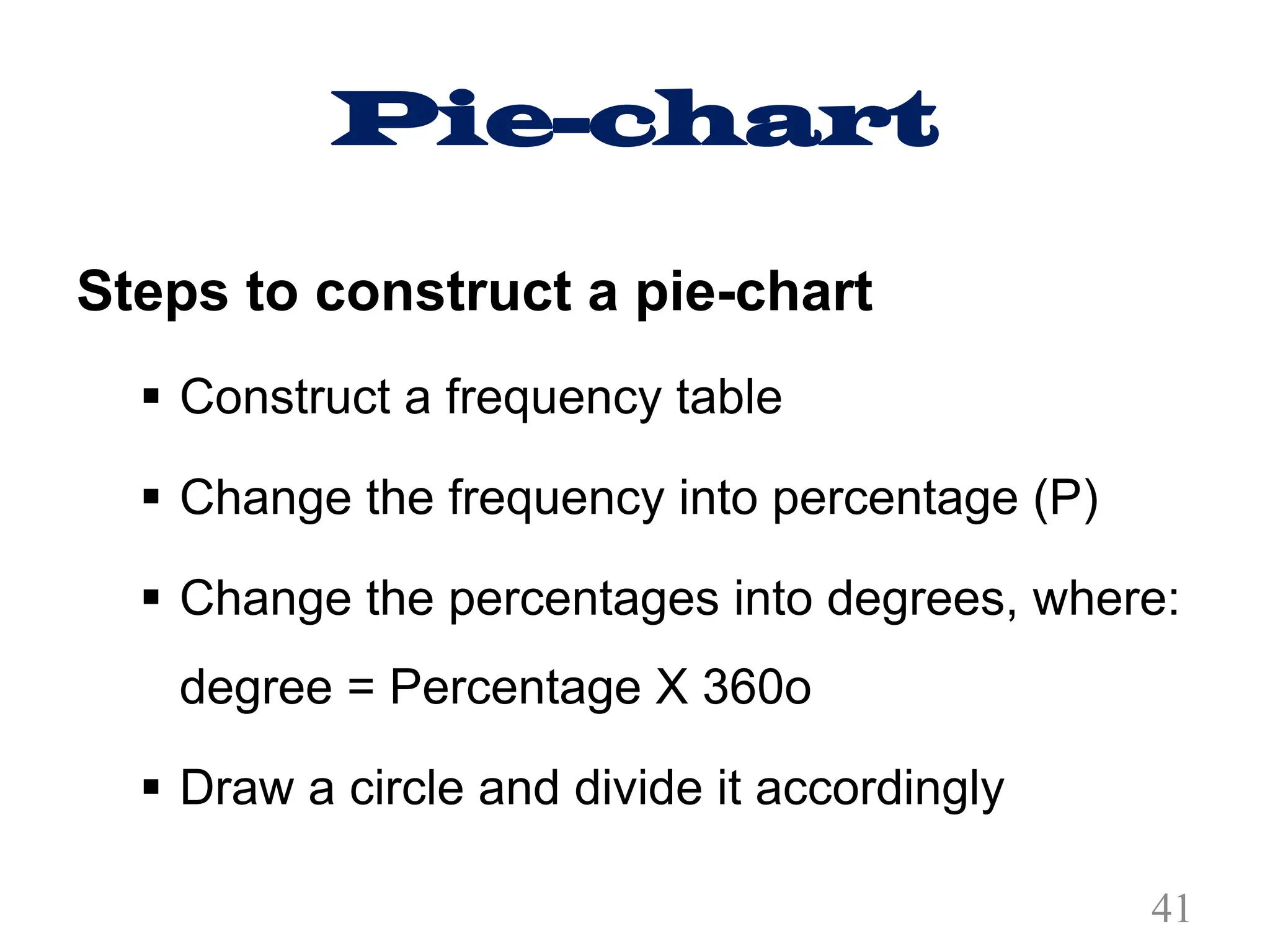 Pie-chart
Steps to construct a pie-chart
§ Construct a frequency table
§ Change the frequency into percentage (P)
§ Change the percentages into degrees, where:
degree = Percentage X 360o
§ Draw a circle and divide it accordingly
41
 