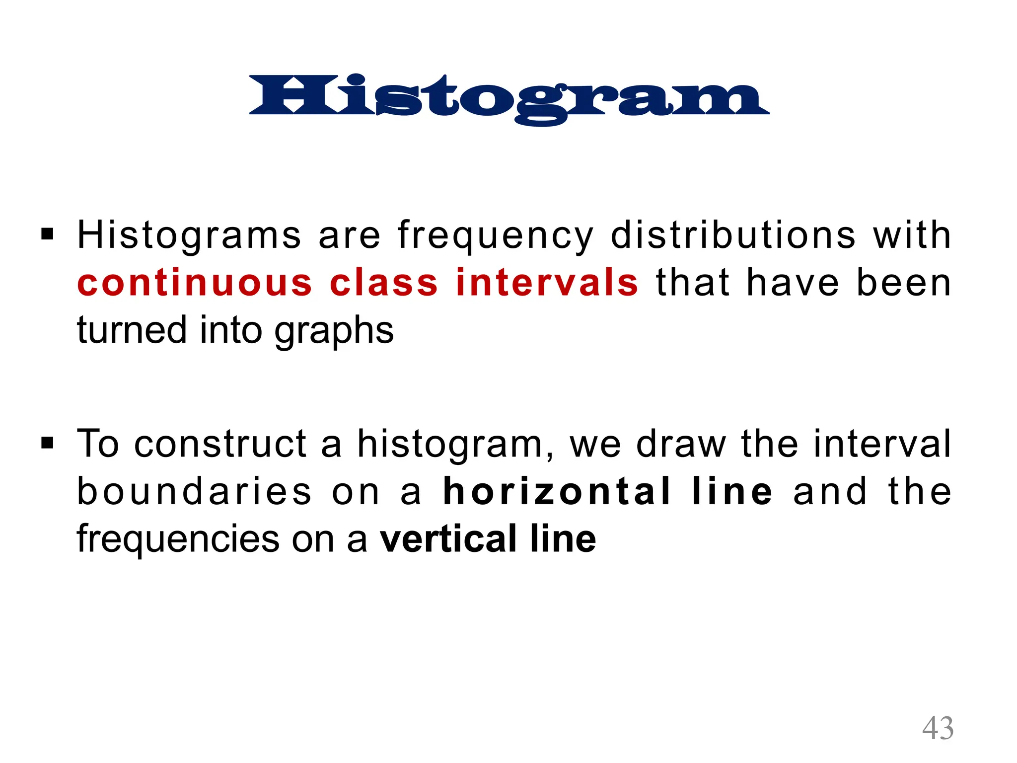 Histogram
§ Histograms are frequency distributions with
continuous class intervals that have been
turned into graphs
§ To construct a histogram, we draw the interval
boundaries on a horizontal line and the
frequencies on a vertical line
43
 