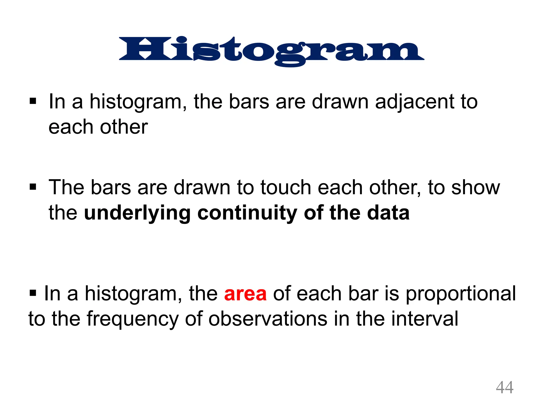 Histogram
§ In a histogram, the bars are drawn adjacent to
each other
§ The bars are drawn to touch each other, to show
the underlying continuity of the data
§ In a histogram, the area of each bar is proportional
to the frequency of observations in the interval
44
 