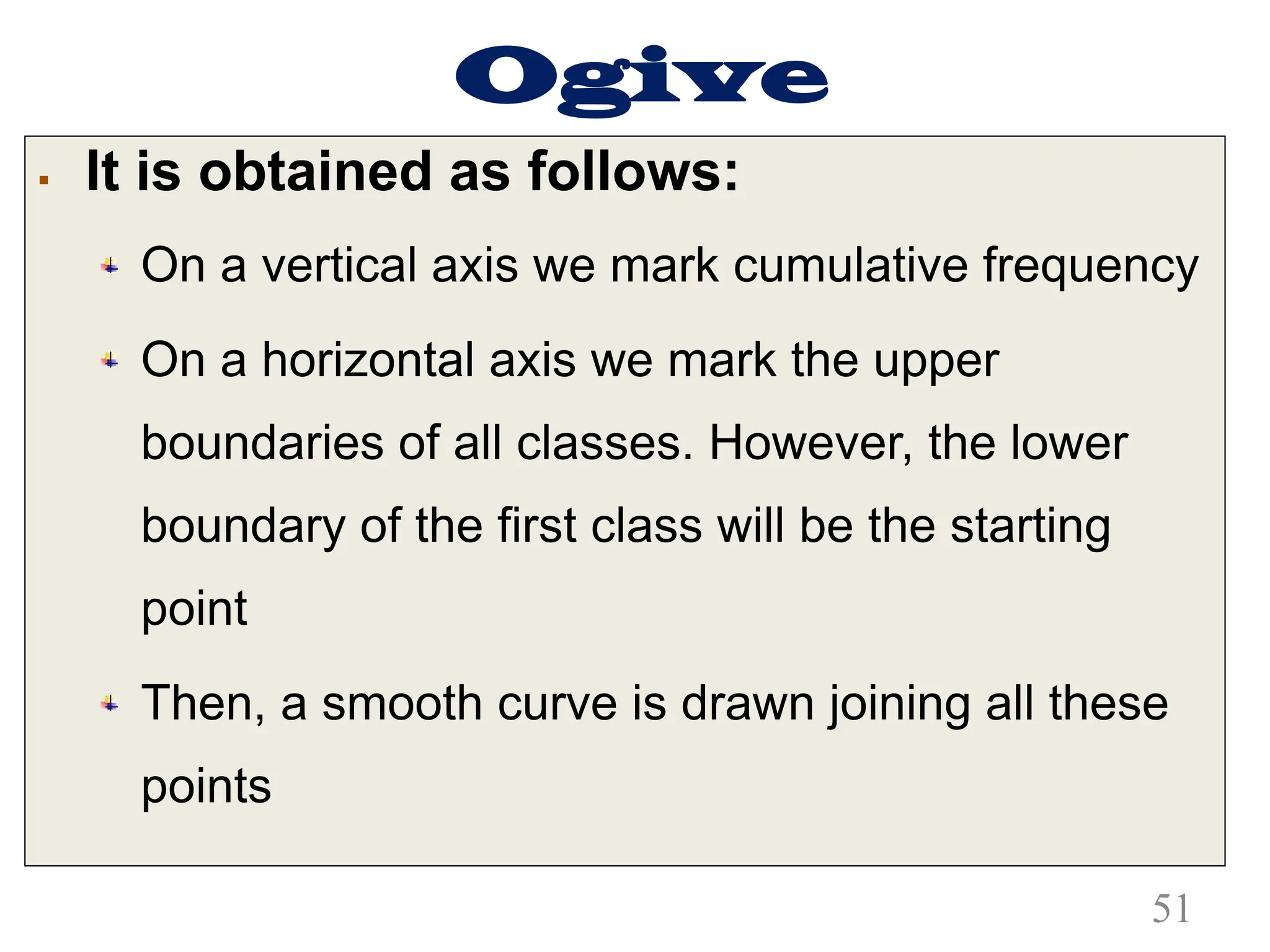 Ogive
§ It is obtained as follows:
On a vertical axis we mark cumulative frequency
On a horizontal axis we mark the upper
boundaries of all classes. However, the lower
boundary of the first class will be the starting
point
Then, a smooth curve is drawn joining all these
points
51
 