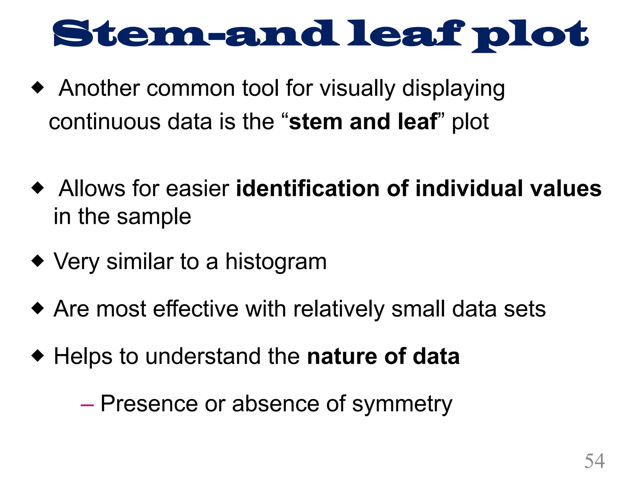 Stem-and leaf plot
® Another common tool for visually displaying
continuous data is the “stem and leaf” plot
® Allows for easier identification of individual values
in the sample
® Very similar to a histogram
® Are most effective with relatively small data sets
® Helps to understand the nature of data
– Presence or absence of symmetry
54
 
