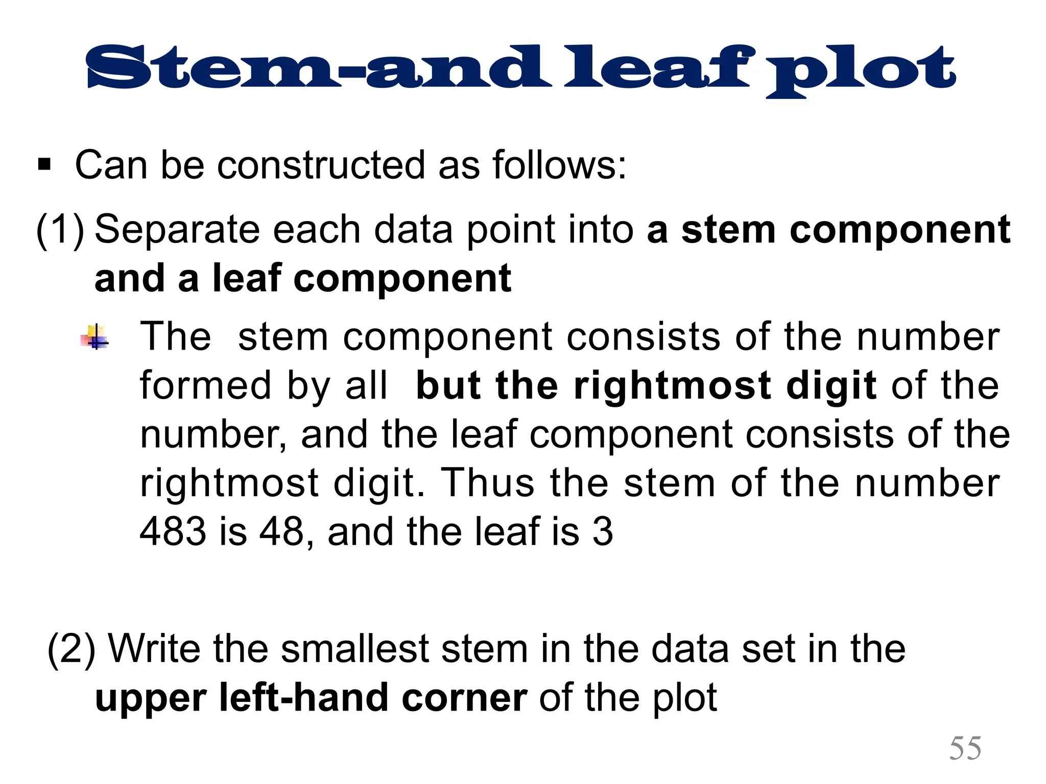 Stem-and leaf plot
§ Can be constructed as follows:
(1) Separate each data point into a stem component
and a leaf component
The stem component consists of the number
formed by all but the rightmost digit of the
number, and the leaf component consists of the
rightmost digit. Thus the stem of the number
483 is 48, and the leaf is 3
(2) Write the smallest stem in the data set in the
upper left-hand corner of the plot
55
 