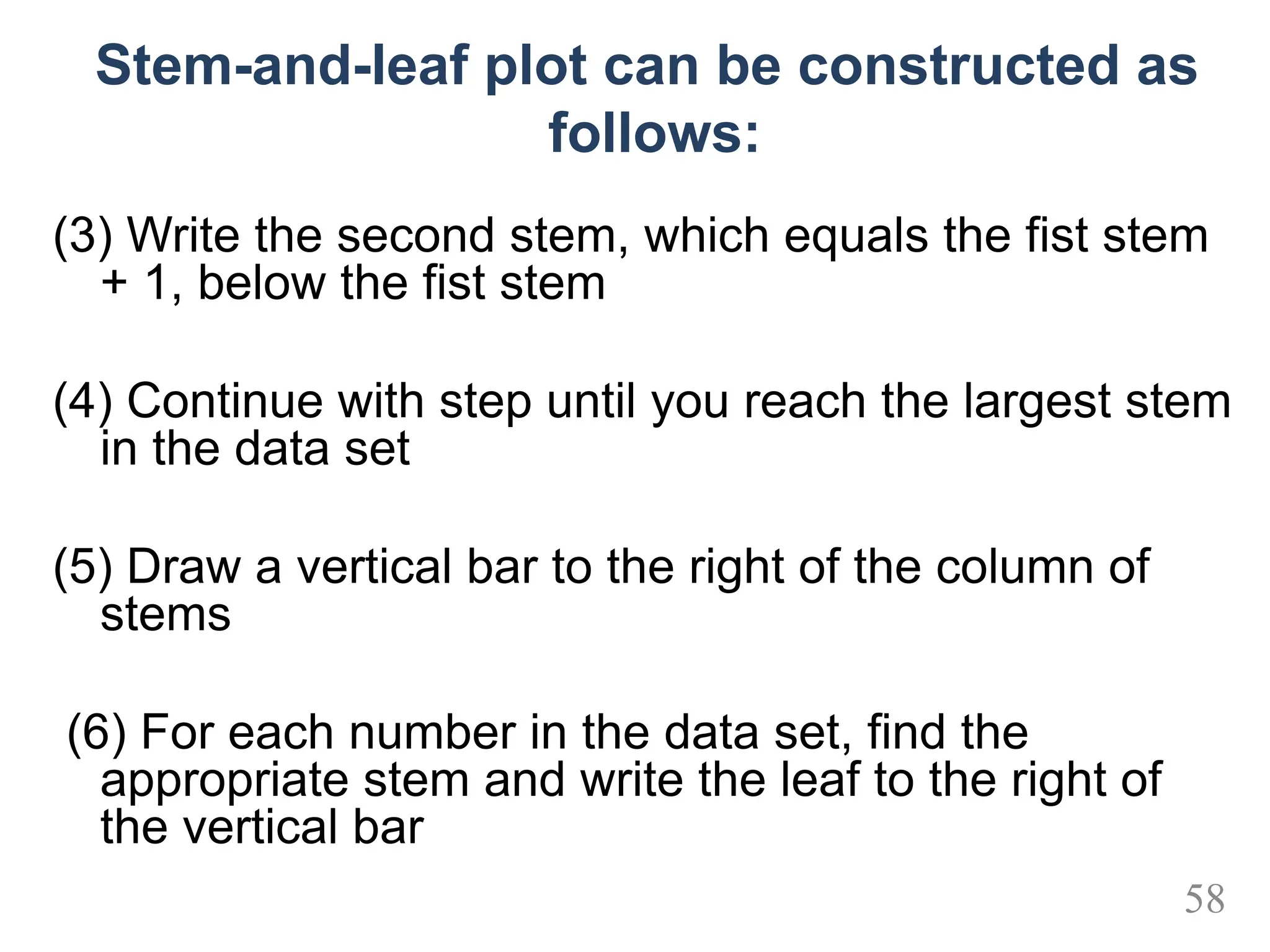 Stem-and-leaf plot can be constructed as
follows:
(3) Write the second stem, which equals the fist stem
+ 1, below the fist stem
(4) Continue with step until you reach the largest stem
in the data set
(5) Draw a vertical bar to the right of the column of
stems
(6) For each number in the data set, find the
appropriate stem and write the leaf to the right of
the vertical bar
58
 