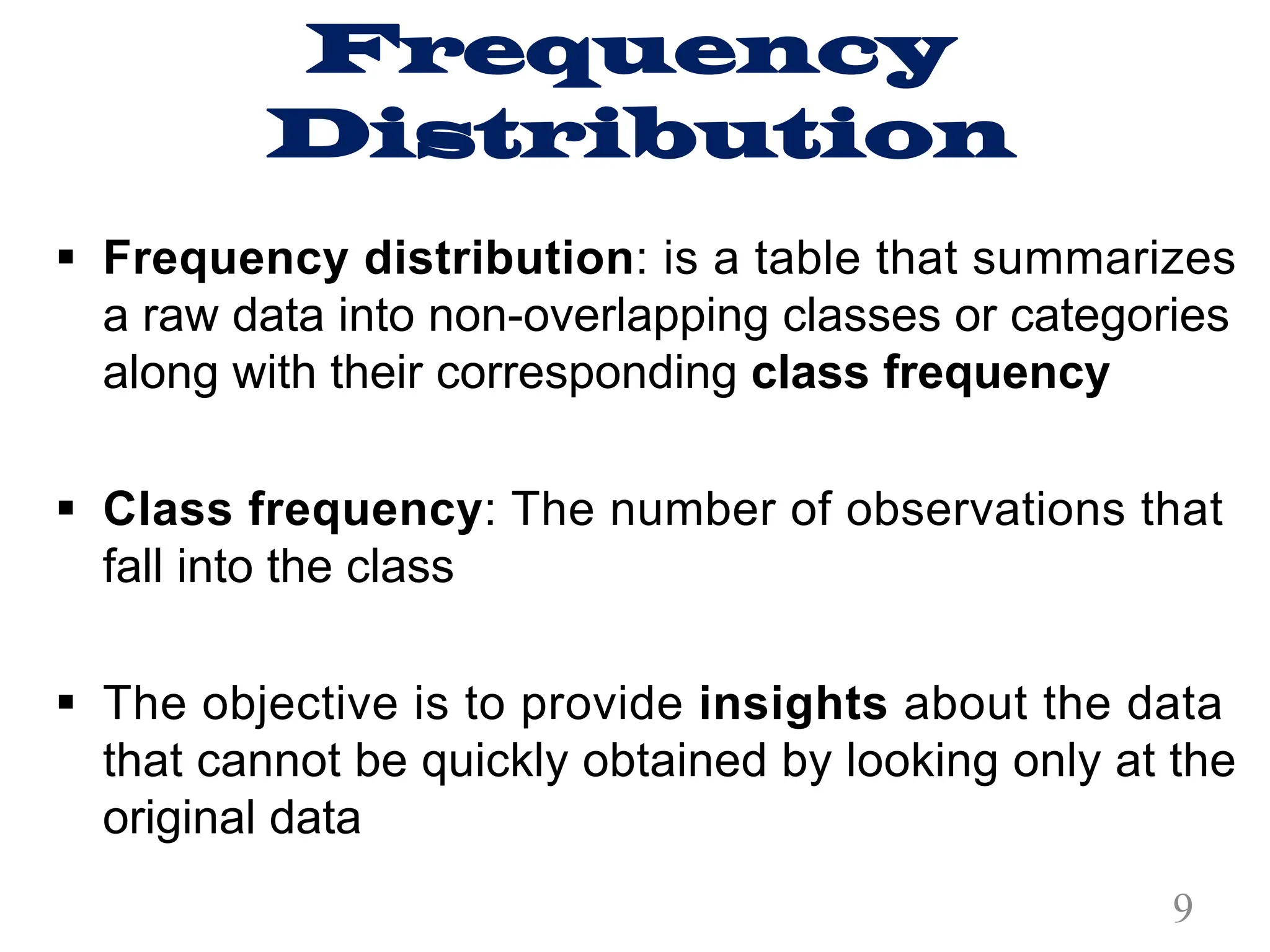 Frequency
Distribution
§ Frequency distribution: is a table that summarizes
a raw data into non-overlapping classes or categories
along with their corresponding class frequency
§ Class frequency: The number of observations that
fall into the class
§ The objective is to provide insights about the data
that cannot be quickly obtained by looking only at the
original data
9
 