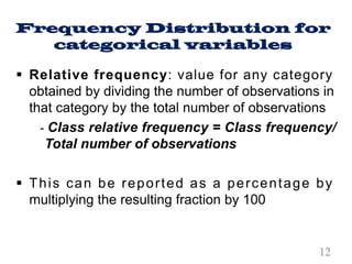 Frequency Distribution for
categorical variables
§ Relative frequency: value for any category
obtained by dividing the number of observations in
that category by the total number of observations
- Class relative frequency = Class frequency/
Total number of observations
§ This can be reported as a percentage by
multiplying the resulting fraction by 100
12
 