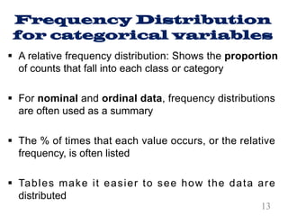 Frequency Distribution
for categorical variables
§ A relative frequency distribution: Shows the proportion
of counts that fall into each class or category
§ For nominal and ordinal data, frequency distributions
are often used as a summary
§ The % of times that each value occurs, or the relative
frequency, is often listed
§ Tables make it easier to see how the data are
distributed
13
 