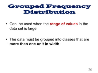 Grouped Frequency
Distribution
§ Can be used when the range of values in the
data set is large
§ The data must be grouped into classes that are
more than one unit in width
20
 