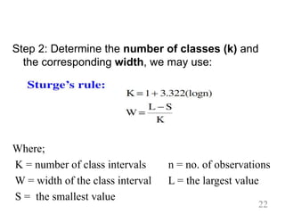 Step 2: Determine the number of classes (k) and
the corresponding width, we may use:
Where;
K = number of class intervals n = no. of observations
W = width of the class interval L = the largest value
S = the smallest value
22
 