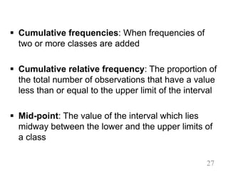 § Cumulative frequencies: When frequencies of
two or more classes are added
§ Cumulative relative frequency: The proportion of
the total number of observations that have a value
less than or equal to the upper limit of the interval
§ Mid-point: The value of the interval which lies
midway between the lower and the upper limits of
a class
27
 