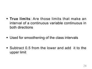 § True limits: Are those limits that make an
interval of a continuous variable continuous in
both directions
§ Used for smoothening of the class intervals
§ Subtract 0.5 from the lower and add it to the
upper limit
28
 