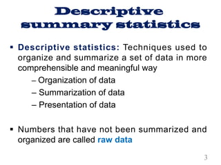 Descriptive
summary statistics
§ Descriptive statistics: Techniques used to
organize and summarize a set of data in more
comprehensible and meaningful way
– Organization of data
– Summarization of data
– Presentation of data
§ Numbers that have not been summarized and
organized are called raw data
3
 