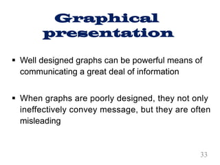 Graphical
presentation
§ Well designed graphs can be powerful means of
communicating a great deal of information
§ When graphs are poorly designed, they not only
ineffectively convey message, but they are often
misleading
33
 