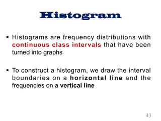 Histogram
§ Histograms are frequency distributions with
continuous class intervals that have been
turned into graphs
§ To construct a histogram, we draw the interval
boundaries on a horizontal line and the
frequencies on a vertical line
43
 