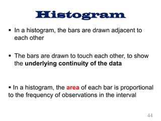Histogram
§ In a histogram, the bars are drawn adjacent to
each other
§ The bars are drawn to touch each other, to show
the underlying continuity of the data
§ In a histogram, the area of each bar is proportional
to the frequency of observations in the interval
44
 