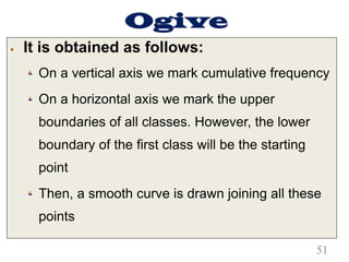 Ogive
§ It is obtained as follows:
On a vertical axis we mark cumulative frequency
On a horizontal axis we mark the upper
boundaries of all classes. However, the lower
boundary of the first class will be the starting
point
Then, a smooth curve is drawn joining all these
points
51
 