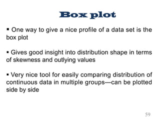 § One way to give a nice profile of a data set is the
box plot
§ Gives good insight into distribution shape in terms
of skewness and outlying values
§ Very nice tool for easily comparing distribution of
continuous data in multiple groups—can be plotted
side by side
Box plot
59
 