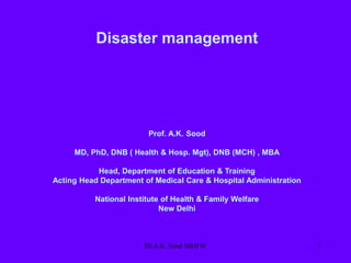 Disaster management
Prof. A.K. Sood
MD, PhD, DNB ( Health & Hosp. Mgt), DNB (MCH) , MBA
Head, Department of Education & Training
Acting Head Department of Medical Care & Hospital Administration
National Institute of Health & Family Welfare
New Delhi
1
Dr.A.K. Sood NIHFW
 