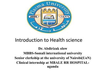 Introduction to Health science
Dr. Abdirizak olow
MBBS-Somali international university
Senior clerkship at the university of Nairobi(UoN)
Clinical internship at MBALE RR HOSPITAL-
uganda
 
