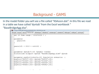 Background - GAMS
In the model folder you will see a file called “KSAscen.dat”. In this file we read
in a table we have called ‘dyntab’ from the Excel workbook "
“BaseBridgeAgg.xlsx“.
2
 