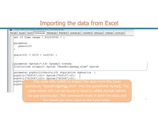 Importing the data from Excel
2
This code tells GAMS to import the data from the Excel
workbook “BaseBridgeAgg.xlsm” into the parameter dyntab. The
table where this can be found in Excel is called dyntab (which
we saw previously). This command reads in both the data and
the labels we have used in the Excel table.
 