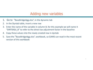 Adding new variables
1. Go to “BaseBridgeAgg.xlsx“, in the dynamic tab
2. In the Dyntab table, insert a new row
3. Enter the name of the variable in column B, for this example we will name it
“DIRTXADJ_B” to refer to the direct tax adjustment factor in the baseline
4. Copy these values into the newly created row in dyntab
5. Save the “BaseBridgeAgg.xlsx“, workbook, so GAMS can read in the most recent
version of this workbook
2
 
