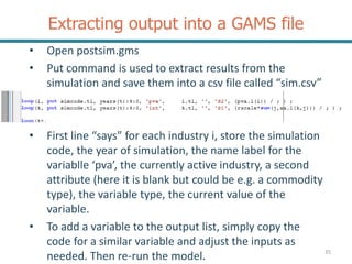 Extracting output into a GAMS file
• Open postsim.gms
• Put command is used to extract results from the
simulation and save them into a csv file called “sim.csv”
• First line “says” for each industry i, store the simulation
code, the year of simulation, the name label for the
variablle ‘pva’, the currently active industry, a second
attribute (here it is blank but could be e.g. a commodity
type), the variable type, the current value of the
variable.
• To add a variable to the output list, simply copy the
code for a similar variable and adjust the inputs as
needed. Then re-run the model. 35
 