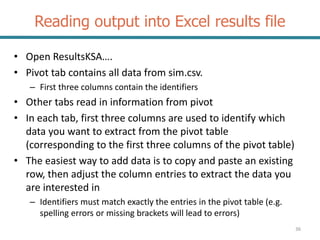 Reading output into Excel results file
• Open ResultsKSA….
• Pivot tab contains all data from sim.csv.
– First three columns contain the identifiers
• Other tabs read in information from pivot
• In each tab, first three columns are used to identify which
data you want to extract from the pivot table
(corresponding to the first three columns of the pivot table)
• The easiest way to add data is to copy and paste an existing
row, then adjust the column entries to extract the data you
are interested in
– Identifiers must match exactly the entries in the pivot table (e.g.
spelling errors or missing brackets will lead to errors)
36
 