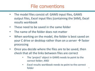 File conventions
• The model files consist of: GAMS input files, GAMS
output files, Excel input files (containing the SAM), Excel
results workbook
• These need to be saved in the same folder
• The name of the folder does not matter
• When working on the model, the folder is best saved on
your C drive or desktop rather than on a server  faster
processing
• Once you decide where the files are to be saved, then
check that all the links between files are correct
• The ‘project’ object in GAMS needs to point to the
correct folder; AND
• Excel results workbook needs to point to the correct
folder 4
 