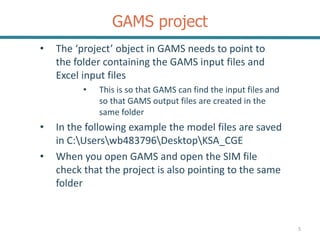GAMS project
• The ‘project’ object in GAMS needs to point to
the folder containing the GAMS input files and
Excel input files
• This is so that GAMS can find the input files and
so that GAMS output files are created in the
same folder
• In the following example the model files are saved
in C:Userswb483796DesktopKSA_CGE
• When you open GAMS and open the SIM file
check that the project is also pointing to the same
folder
5
 
