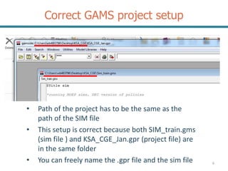 Correct GAMS project setup
6
• Path of the project has to be the same as the
path of the SIM file
• This setup is correct because both SIM_train.gms
(sim file ) and KSA_CGE_Jan.gpr (project file) are
in the same folder
• You can freely name the .gpr file and the sim file
 