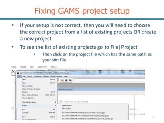 Fixing GAMS project setup
7
• If your setup is not correct, then you will need to choose
the correct project from a list of existing projects OR create
a new project
• To see the list of existing projects go to File|Project
• Then click on the project file which has the same path as
your sim file
 