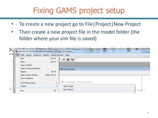 Fixing GAMS project setup
8
• To create a new project go to File|Project|New Project
• Then create a new project file in the model folder (the
folder where your sim file is saved)
 