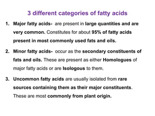 3 different categories of fatty acids
1. Major fatty acids- are present in large quantities and are
very common. Constitutes for about 95% of fatty acids
present in most commonly used fats and oils.
2. Minor fatty acids- occur as the secondary constituents of
fats and oils. These are present as either Homologues of
major fatty acids or are Isologous to them.
3. Uncommon fatty acids are usually isolated from rare
sources containing them as their major constituents.
These are most commonly from plant origin.
 
