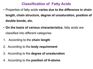 Classification of Fatty Acids
• Properties of fatty acids varies due to the difference in chain
length, chain structure, degree of unsaturation, position of
double bonds, etc.
• On the basis of various characteristics, fatty acids are
classified into different categories
1. According to the chain length
2. According to the body requirement
3. According to the degree of unsaturation
4. According to the position of H-atoms
 
