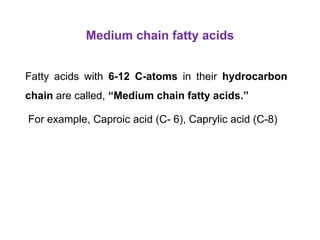 Medium chain fatty acids
Fatty acids with 6-12 C-atoms in their hydrocarbon
chain are called, “Medium chain fatty acids.”
For example, Caproic acid (C- 6), Caprylic acid (C-8)
 