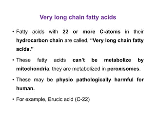 Very long chain fatty acids
• Fatty acids with 22 or more C-atoms in their
hydrocarbon chain are called, “Very long chain fatty
acids.”
• These fatty acids can’t be metabolize by
mitochondria, they are metabolized in peroxisomes.
• These may be physio pathologically harmful for
human.
• For example, Erucic acid (C-22)
 