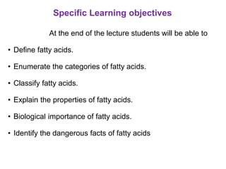 Specific Learning objectives
At the end of the lecture students will be able to
• Define fatty acids.
• Enumerate the categories of fatty acids.
• Classify fatty acids.
• Explain the properties of fatty acids.
• Biological importance of fatty acids.
• Identify the dangerous facts of fatty acids
 